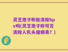 灵芝孢子粉能清除hpv吗(灵芝孢子粉可否清除人乳头瘤病毒？)