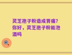 灵芝孢子粉造成胃痛？你好，灵芝孢子粉能泡酒吗