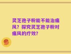 灵芝孢子粉能不能治痛风？探究灵芝孢子粉对痛风的疗效？