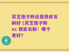 灵芝孢子粉还是铁皮石斛好 (灵芝孢子粉 vs 铁皮石斛：哪个更好？