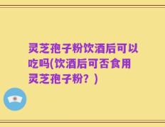 灵芝孢子粉饮酒后可以吃吗(饮酒后可否食用灵芝孢子粉？)