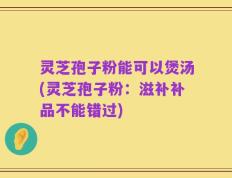 灵芝孢子粉能可以煲汤(灵芝孢子粉：滋补补品不能错过)