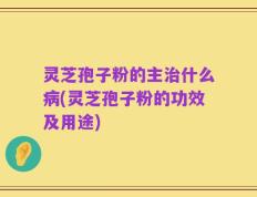 灵芝孢子粉的主治什么病(灵芝孢子粉的功效及用途)