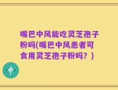 嘴巴中风能吃灵芝孢子粉吗(嘴巴中风患者可食用灵芝孢子粉吗？)