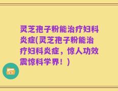 灵芝孢子粉能治疗妇科炎症(灵芝孢子粉能治疗妇科炎症，惊人功效震惊科学界！)