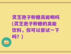 灵芝孢子粉糖高能喝吗(灵芝孢子粉糖的高能饮料，你可以尝试一下吗？)