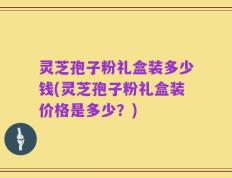 灵芝孢子粉礼盒装多少钱(灵芝孢子粉礼盒装价格是多少？)
