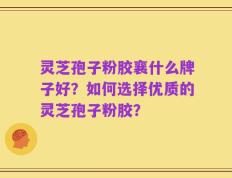 灵芝孢子粉胶襄什么牌子好？如何选择优质的灵芝孢子粉胶？