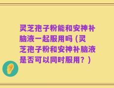 灵芝孢子粉能和安神补脑液一起服用吗 (灵芝孢子粉和安神补脑液是否可以同时服用？)