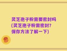 灵芝孢子粉需要密封吗(灵芝孢子粉需密封？保存方法了解一下)