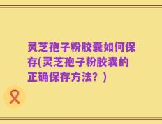 灵芝孢子粉胶囊如何保存(灵芝孢子粉胶囊的正确保存方法？)