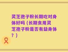 灵芝孢子粉长期吃对身体好吗 (长期食用灵芝孢子粉是否有益身体？)