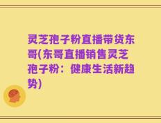 灵芝孢子粉直播带货东哥(东哥直播销售灵芝孢子粉：健康生活新趋势)