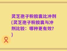 灵芝孢子粉胶囊比冲剂(灵芝孢子粉胶囊与冲剂比较：哪种更有效？)