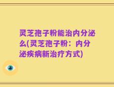 灵芝孢子粉能治内分泌么(灵芝孢子粉：内分泌疾病新治疗方式)
