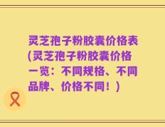 灵芝孢子粉胶囊价格表(灵芝孢子粉胶囊价格一览：不同规格、不同品牌、价格不同！)
