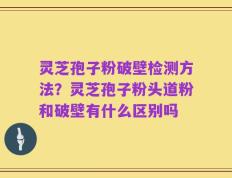 灵芝孢子粉破壁检测方法？灵芝孢子粉头道粉和破壁有什么区别吗