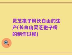 灵芝孢子粉长白山的生产(长白山灵芝孢子粉的制作过程)