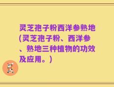 灵芝孢子粉西洋参熟地(灵芝孢子粉、西洋参、熟地三种植物的功效及应用。)