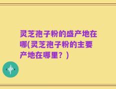 灵芝孢子粉的盛产地在哪(灵芝孢子粉的主要产地在哪里？)