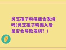 灵芝孢子粉癌症会发烧吗(灵芝孢子粉摄入后是否会导致发烧？)