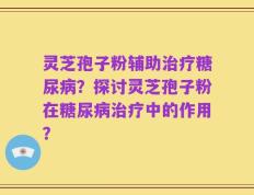 灵芝孢子粉辅助治疗糖尿病？探讨灵芝孢子粉在糖尿病治疗中的作用？