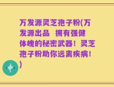 万发源灵芝孢子粉(万发源出品  拥有强健体魄的秘密武器！灵芝孢子粉助你远离疾病！)