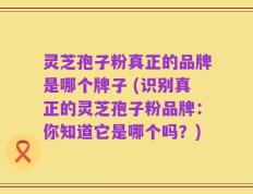灵芝孢子粉真正的品牌是哪个牌子 (识别真正的灵芝孢子粉品牌：你知道它是哪个吗？)