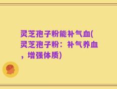 灵芝孢子粉能补气血(灵芝孢子粉：补气养血，增强体质)