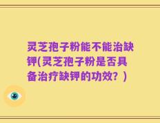 灵芝孢子粉能不能治缺钾(灵芝孢子粉是否具备治疗缺钾的功效？)