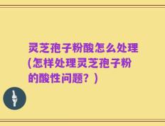 灵芝孢子粉酸怎么处理(怎样处理灵芝孢子粉的酸性问题？)
