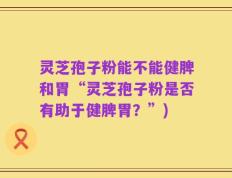 灵芝孢子粉能不能健脾和胃“灵芝孢子粉是否有助于健脾胃？”)