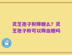 灵芝孢子粉降糖么？灵芝孢子粉可以降血糖吗
