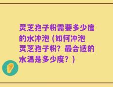 灵芝孢子粉需要多少度的水冲泡 (如何冲泡灵芝孢子粉？最合适的水温是多少度？)