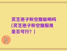 灵芝孢子粉空腹能喝吗(灵芝孢子粉空腹服用是否可行？)