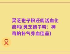 灵芝孢子粉还能活血化瘀吗(灵芝孢子粉：神奇的补气养血佳品)