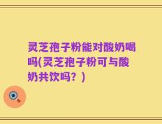 灵芝孢子粉能对酸奶喝吗(灵芝孢子粉可与酸奶共饮吗？)
