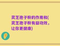 灵芝孢子粉的作用和(灵芝孢子粉有益功效，让你更健康)