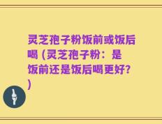 灵芝孢子粉饭前或饭后喝 (灵芝孢子粉：是饭前还是饭后喝更好？)