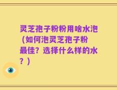 灵芝孢子粉粉用啥水泡 (如何泡灵芝孢子粉最佳？选择什么样的水？)