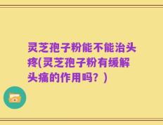 灵芝孢子粉能不能治头疼(灵芝孢子粉有缓解头痛的作用吗？)