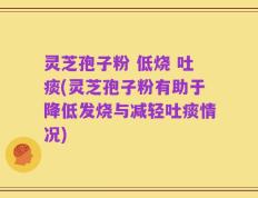 灵芝孢子粉 低烧 吐痰(灵芝孢子粉有助于降低发烧与减轻吐痰情况)