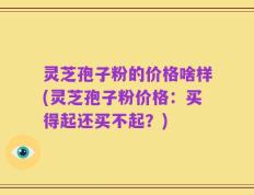 灵芝孢子粉的价格啥样(灵芝孢子粉价格：买得起还买不起？)