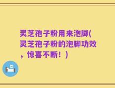 灵芝孢子粉用来泡脚(灵芝孢子粉的泡脚功效，惊喜不断！)