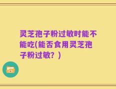灵芝孢子粉过敏时能不能吃(能否食用灵芝孢子粉过敏？)