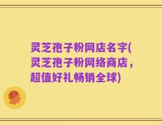 灵芝孢子粉网店名字(灵芝孢子粉网络商店，超值好礼畅销全球)