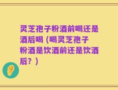灵芝孢子粉酒前喝还是酒后喝 (喝灵芝孢子粉酒是饮酒前还是饮酒后？)