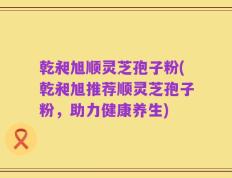 乾昶旭顺灵芝孢子粉(乾昶旭推荐顺灵芝孢子粉，助力健康养生)