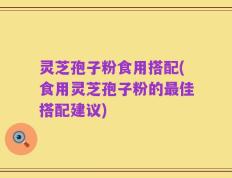 灵芝孢子粉食用搭配(食用灵芝孢子粉的最佳搭配建议)