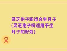 灵芝孢子粉适合坐月子(灵芝孢子粉适用于坐月子的好处)